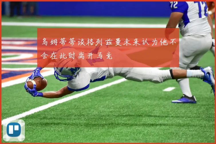 乌姆蒂蒂谈格列兹曼未来认为他不会在此时离开马竞