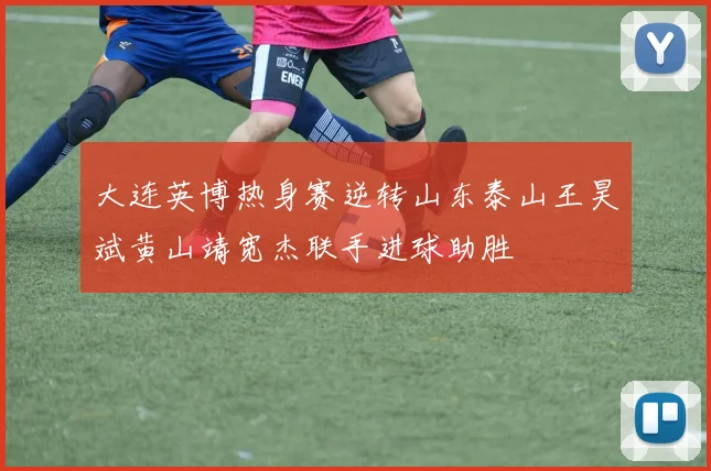 大连英博热身赛逆转山东泰山王昊斌黄山靖宽杰联手进球助胜