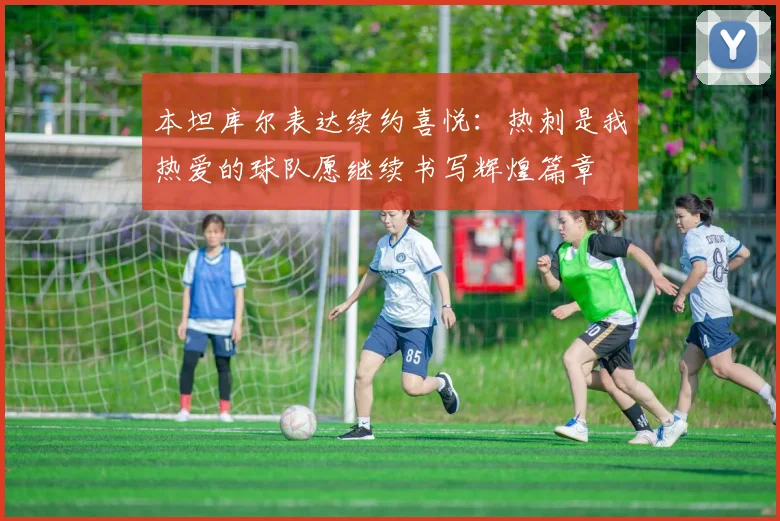本坦库尔表达续约喜悦：热刺是我热爱的球队愿继续书写辉煌篇章