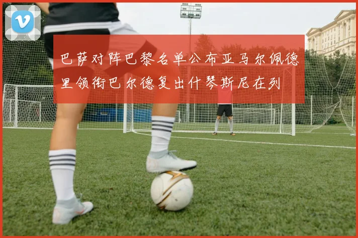 巴萨对阵巴黎名单公布亚马尔佩德里领衔巴尔德复出什琴斯尼在列