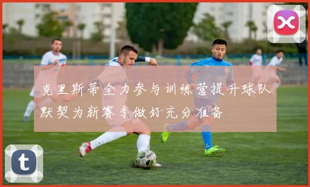 克里斯蒂全力参与训练营提升球队默契为新赛季做好充分准备