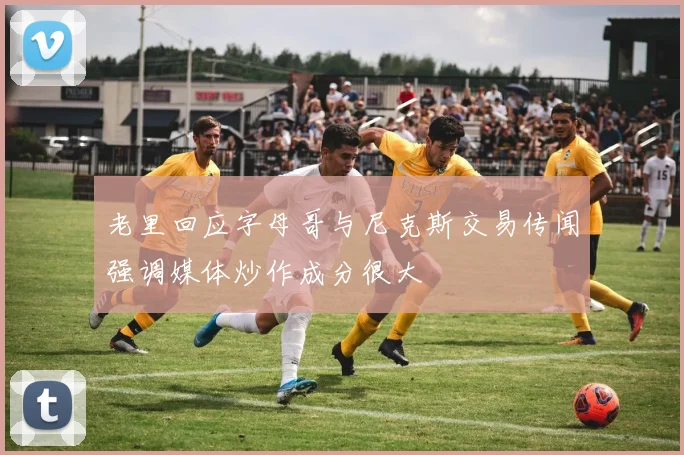 老里回应字母哥与尼克斯交易传闻强调媒体炒作成分很大
