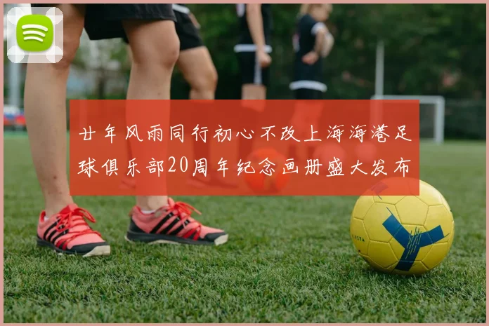 廿年风雨同行初心不改上海海港足球俱乐部20周年纪念画册盛大发布