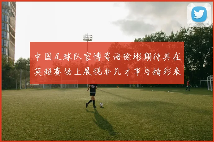 中国足球队官博寄语徐彬期待其在英超赛场上展现非凡才华与精彩表现