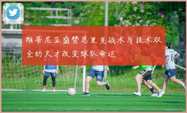 维蒂尼亚盛赞恩里克战术与技术双全的天才改变球队命运
