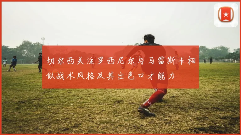 切尔西关注罗西尼尔与马雷斯卡相似战术风格及其出色口才能力