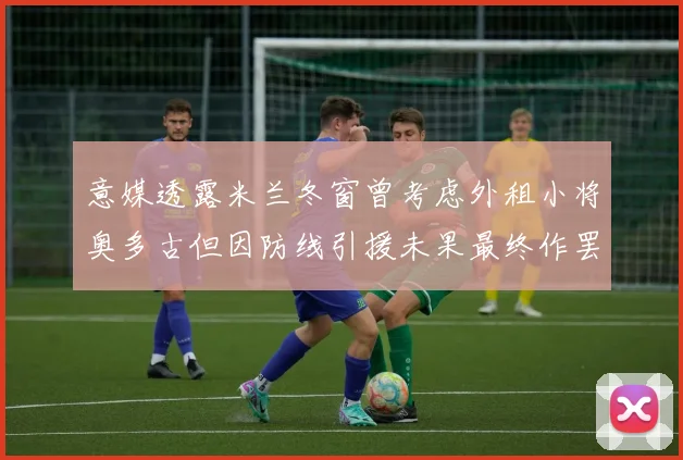 意媒透露米兰冬窗曾考虑外租小将奥多古但因防线引援未果最终作罢