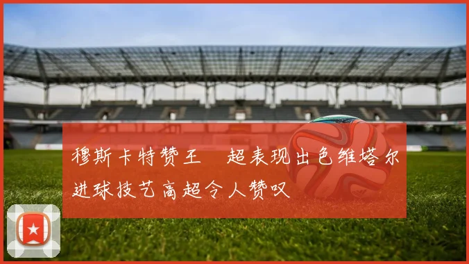 穆斯卡特赞王燊超表现出色维塔尔进球技艺高超令人赞叹