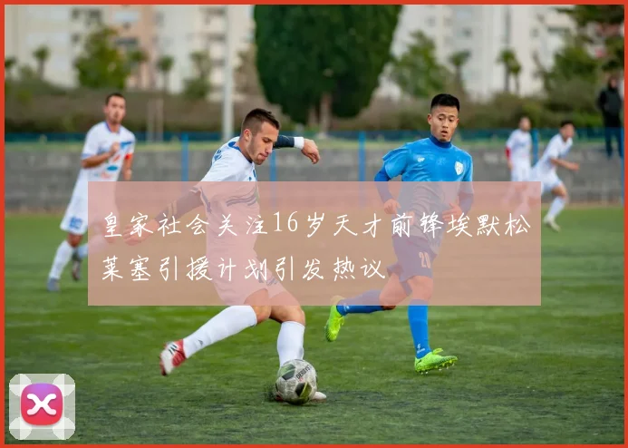 皇家社会关注16岁天才前锋埃默松莱塞引援计划引发热议