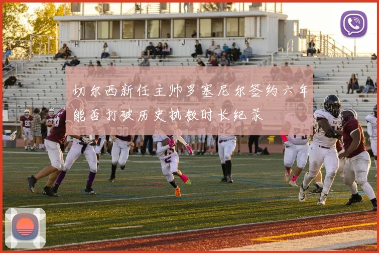 切尔西新任主帅罗塞尼尔签约六年能否打破历史执教时长纪录