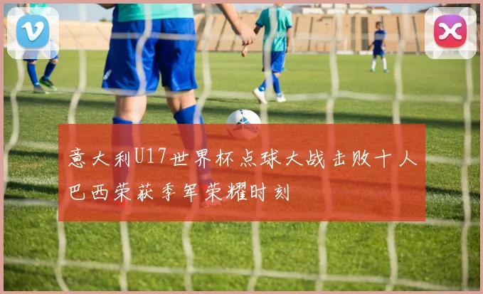 意大利U17世界杯点球大战击败十人巴西荣获季军荣耀时刻