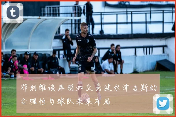 邓利维谈库明加交易波尔津吉斯的合理性与球队未来布局
