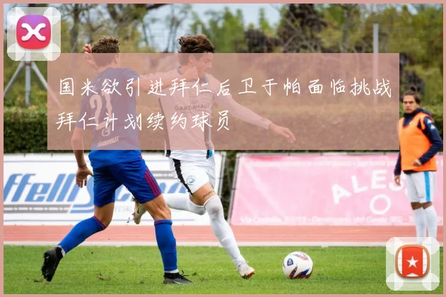 国米欲引进拜仁后卫于帕面临挑战拜仁计划续约球员