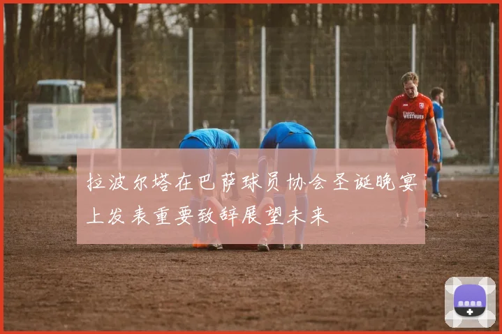 拉波尔塔在巴萨球员协会圣诞晚宴上发表重要致辞展望未来