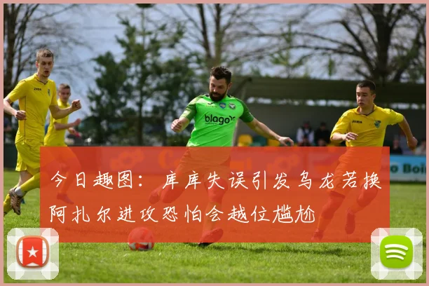 今日趣图：库库失误引发乌龙若换阿扎尔进攻恐怕会越位尴尬