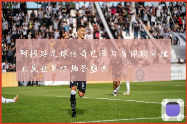 阿根廷足球传奇巴蒂与肯佩斯同框共庆世界杯抽签盛典