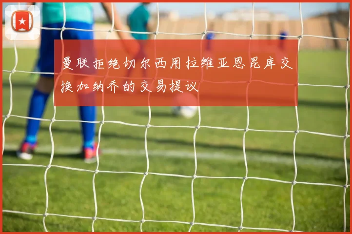曼联拒绝切尔西用拉维亚恩昆库交换加纳乔的交易提议