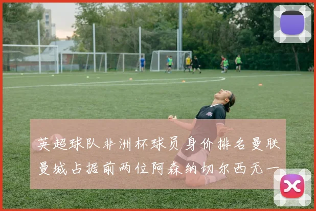 英超球队非洲杯球员身价排名曼联曼城占据前两位阿森纳切尔西无一参赛