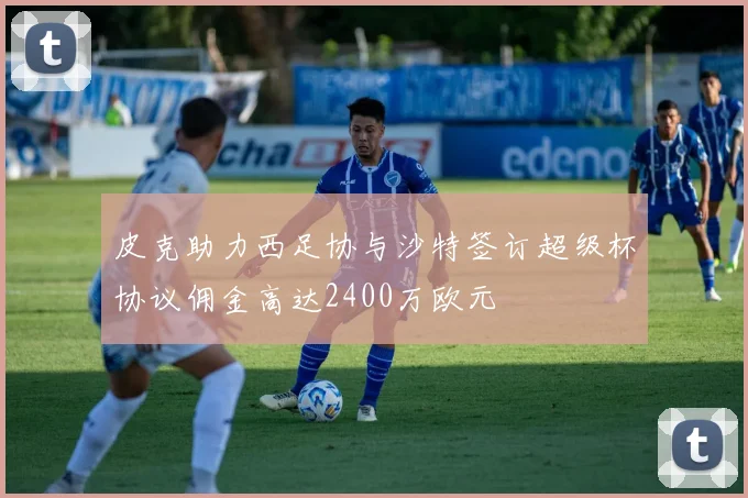 皮克助力西足协与沙特签订超级杯协议佣金高达2400万欧元