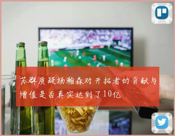 苏群质疑杨瀚森对开拓者的贡献与增值是否真实达到了10亿