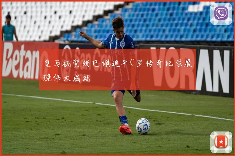 皇马祝贺姆巴佩追平C罗传奇纪录展现伟大成就