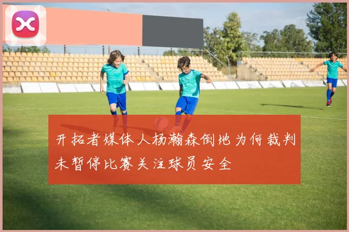 开拓者媒体人杨瀚森倒地为何裁判未暂停比赛关注球员安全