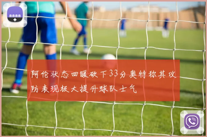 阿伦状态回暖砍下33分奥特称其攻防表现极大提升球队士气