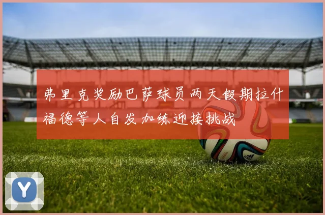 弗里克奖励巴萨球员两天假期拉什福德等人自发加练迎接挑战