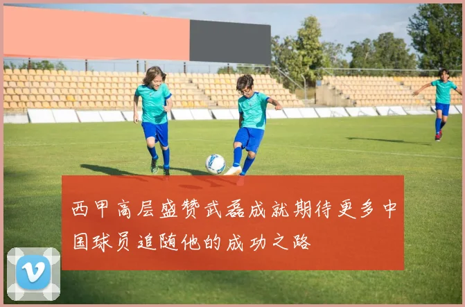 西甲高层盛赞武磊成就期待更多中国球员追随他的成功之路