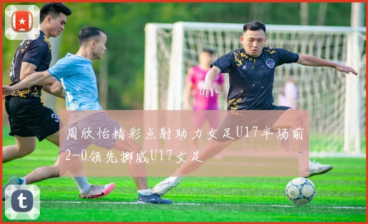 周欣怡精彩点射助力女足U17半场前2-0领先挪威U17女足