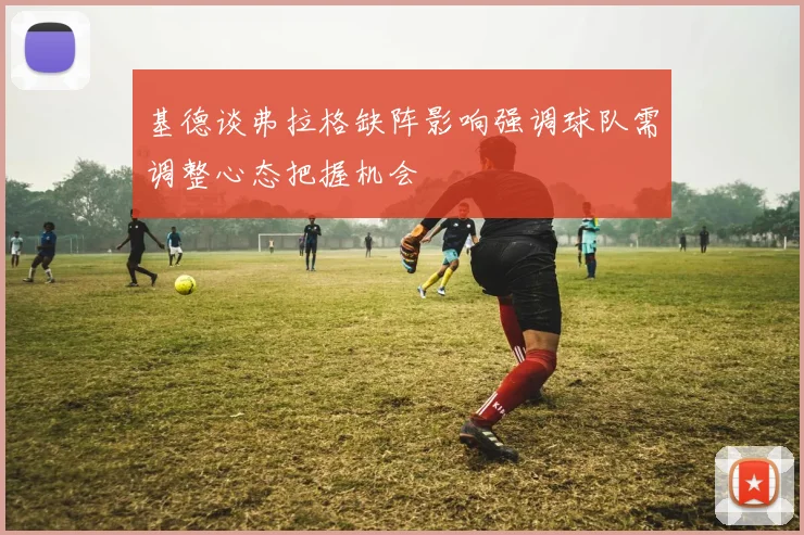 基德谈弗拉格缺阵影响强调球队需调整心态把握机会