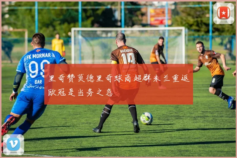 里奇赞莫德里奇球商超群米兰重返欧冠是当务之急