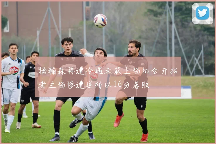杨瀚森再遭冷遇未获上场机会开拓者主场惨遭逆转以16分落败