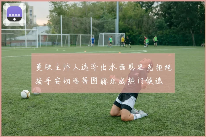 曼联主帅人选浮出水面恩里克拒绝接手安切洛蒂图赫尔成热门候选