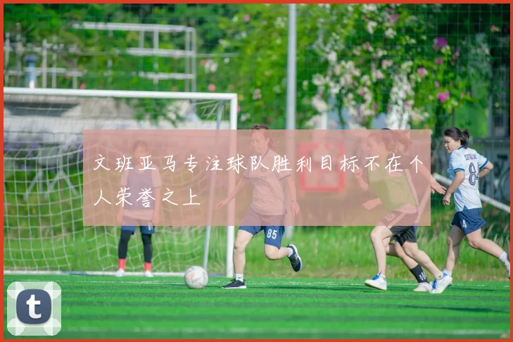 文班亚马专注球队胜利目标不在个人荣誉之上