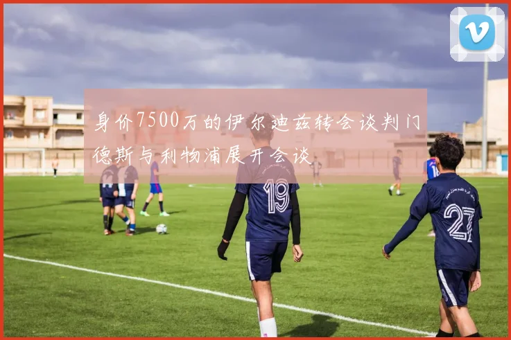 身价7500万的伊尔迪兹转会谈判门德斯与利物浦展开会谈