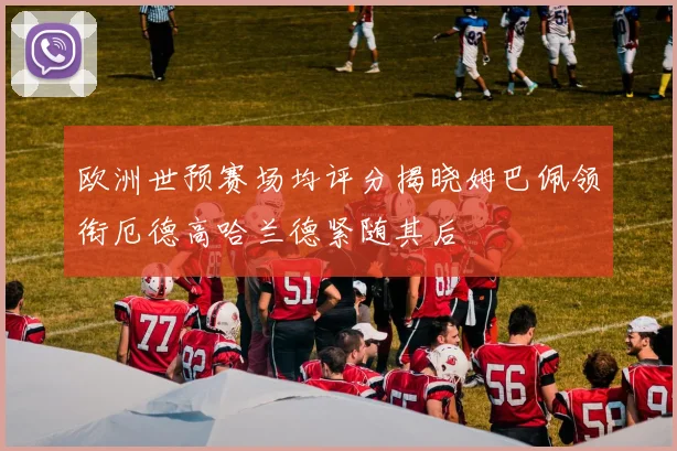 欧洲世预赛场均评分揭晓姆巴佩领衔厄德高哈兰德紧随其后