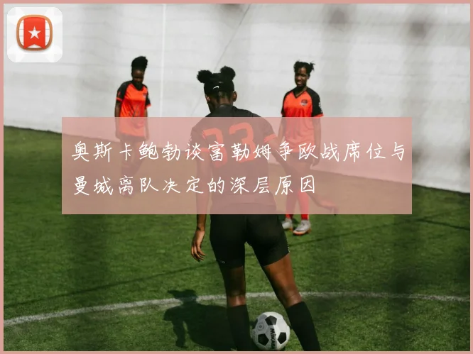 奥斯卡鲍勃谈富勒姆争欧战席位与曼城离队决定的深层原因