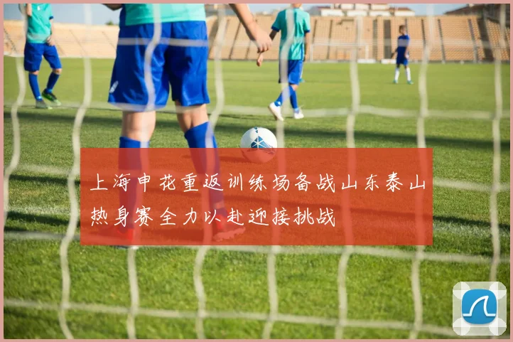 上海申花重返训练场备战山东泰山热身赛全力以赴迎接挑战