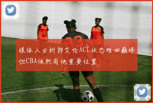 媒体人分析郭艾伦ACL状态难回巅峰但CBA依然有他重要位置