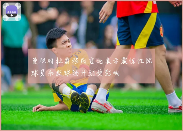 曼联对拉爵移民言论表示震惊担忧球员和新球场计划受影响